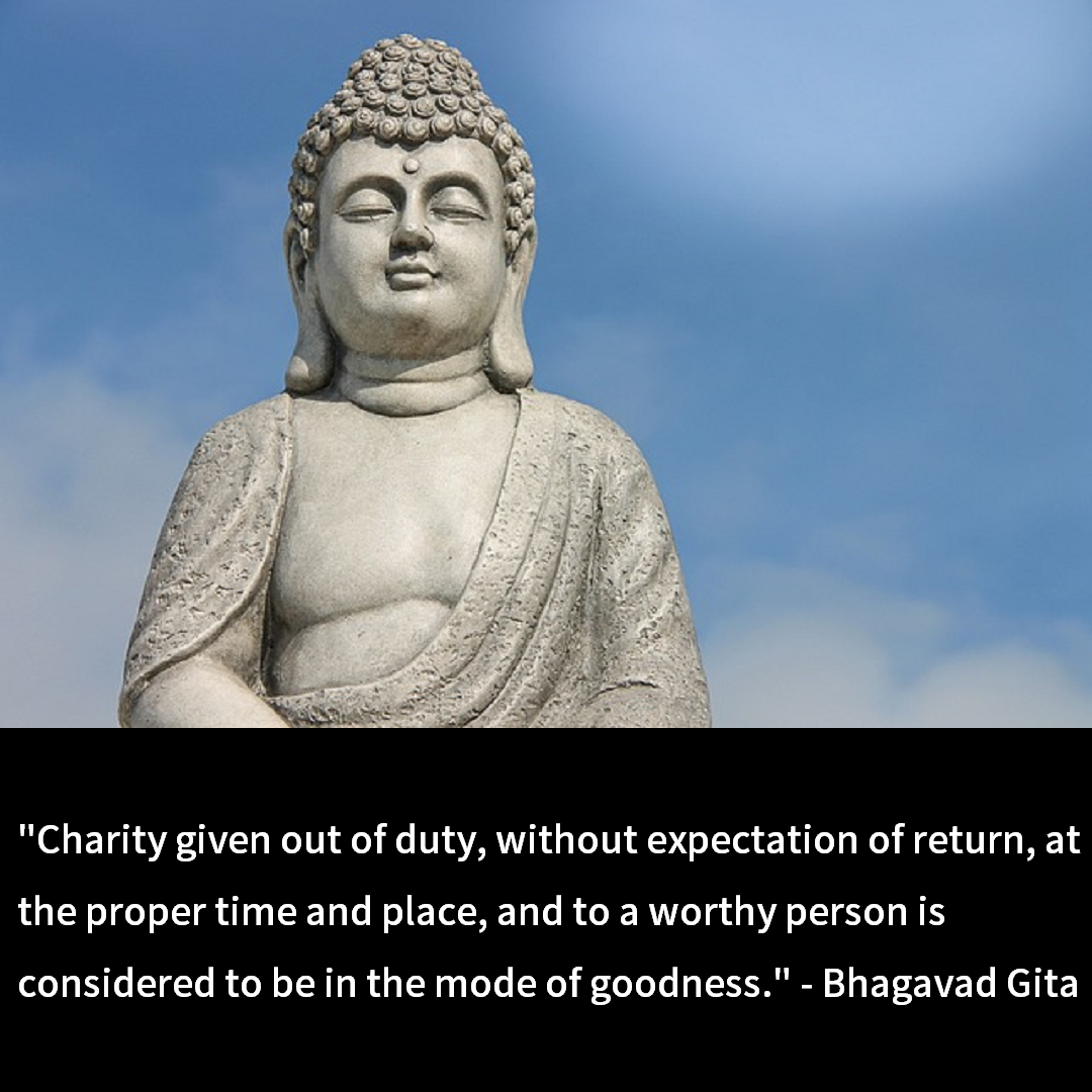 Charity given out of duty, without expectation of return, at the proper time and place, and to a worthy person is considered to be in the mode of goodness." - Bhagavad Gita